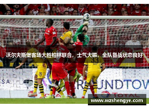 沃尔夫斯堡客场大胜柏林联合，士气大振，全队备战状态良好