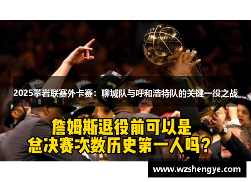 2025攀岩联赛外卡赛：聊城队与呼和浩特队的关键一役之战